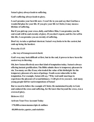Satan's glory always leads to suffering.
God's suffering always leads to glory.
I can't promise your best life now. I won't lie to you and say that God has a
wonderful plan for your life. If you give your life to Christ, it may mean a
lifetime of suffering.
But if you pick up your cross, daily, and follow Him, I can promise you the
end result will be and eternity of glory. If you don't repent, and live for self in
this life, I can promise you an eternity of suffering.
Don't try to take a spiritual shortcut. Satan's waylooks to be the easiest, but
ends up being the hardest.
Proverbs 13:15
... the way of transgressorsis hard.
God's way may look difficult at first, but in the end, it proves to have been the
easiestwayto blessing.
Oh, how Sataneffectively uses that kind of temptation today. Satanis always
offering instant gratification. The Bible admits there is temporary pleasure in
sin. Too many are like Esau, who traded the value of his birthright for the
temporary pleasure of a mess of pottage. Youth seem vulnerable to this
temptation. For example, Satanwill say, “Why wait until marriage to
experience the pleasure of sexualintimacy. I will give it to you now. And many
young people fall for such temptations of Satan!
But we need to follow the example of Christ. He maintained loyalty to God,
and endured the cross and suffering, for He knew that beyond the cross, was a
crownof glory.
Hebrews 12:2
Activate Your Free Account Today
170,000sermonmanuscripts & outlines
40,000stories,quotes, and statistics
 
