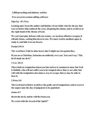 1,800 preaching and ministry articles
Free accessto sermon editing software
Sign Up - It's Free
Looking unto Jesus the author and finisher of our faith; who for the joy that
was setbefore him endured the cross, despising the shame, and is setdown at
the right hand of the throne of God.
We can't just play defense with our armor...we needan offensive weapon. It
offends Satan...cutting him down to size. We must read it, meditate upon it,
study it, and hide it in our hearts.
Psalm119:11
Thy word have I hid in mine heart, that I might not sin againstthee.
If you are a Christian, Satanhas no authority over you. You can’t say, “The
devil made me do it.”
1 Cor. 10:13
There hath no temptation takenyou but such as is common to man: but God
is faithful, who will not suffer you to be tempted above that ye are able; but
will with the temptation also make a way to escape, thatye may be able to
bear it.
2 Peter2:9
The Lord knowethhow to deliver the godly out of temptations, and to reserve
the unjust unto the day of judgment to be punished:
James 4:7
Resistthe devil, and he will flee from you.
We resistwith the Sword of the Spirit!"
 