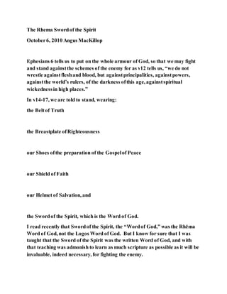 The Rhema Swordof the Spirit
October6, 2010 Angus MacKillop
Ephesians 6 tells us to put on the whole armour of God, so that we may fight
and stand againstthe schemes of the enemy for as v12 tells us, “we do not
wrestle againstfleshand blood, but againstprincipalities, againstpowers,
againstthe world’s rulers, of the darkness ofthis age, againstspiritual
wickednessin high places.”
In v14-17, we are told to stand, wearing:
the Beltof Truth
the Breastplate ofRighteousness
our Shoes ofthe preparation of the Gospelof Peace
our Shield of Faith
our Helmet of Salvation, and
the Swordof the Spirit, which is the Word of God.
I read recently that Swordof the Spirit, the “Wordof God,” was the Rhēma
Word of God, not the Logos Word of God. But I know for sure that I was
taught that the Sword of the Spirit was the written Word of God, and with
that teaching was admonish to learn as much scripture as possible as it will be
invaluable, indeed necessary, for fighting the enemy.
 