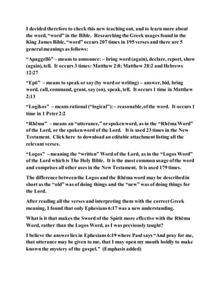 I decided therefore to check this new teaching out, and to learn more about
the word, “word” in the Bible. Researching the Greek usages found in the
King James Bible, “word” occurs 207 times in 195 verses and there are 5
generalmeanings as follows:
“Apaggellō” – means to announce: – bring word (again), declare, report, show
(again), tell. It occurs 3 times: Matthew 2:8; Matthew 28:2 and Hebrews
12:27
“Epō” – means to speak or say(by word or writing) – answer, bid, bring
word, call, command, grant, say (on), speak, tell. It occurs 1 time in Matthew
2:13
“Logikos” – means rational (“logical”):– reasonable,ofthe word. It occurs 1
time in 1 Peter2:2
“Rhēma” – means an “utterance,” orspokenword, as in the “Rhēma Word”
of the Lord, or the spokenword of the Lord. It is used 23 times in the New
Testament. Click here to download an editable attachment listing all the
relevant verses.
“Logos” – meaning the “written” Word of the Lord, as in the “Logos Word”
of the Lord which is The Holy Bible. It is the most common usage ofthe word
and comprises all other uses in the New Testament. It is used 179 times.
The difference betweenthe Logos and the Rhēma word may be describedin
short as the “old” was of doing things and the “new” was of doing things for
the Lord.
After reading all the verses and interpreting them with the correctGreek
meaning, I found that only Ephesians 6:17 was a new understanding.
What is it that makes the Sword of the Spirit more effective with the Rhēma
Word, rather than the Logos Word, as I was previously taught?
I believe the answerlies in Ephesians 6:19 where Paul says “And pray for me,
that utterance may be given to me, that I may open my mouth boldly to make
known the mystery of the gospel.” (Emphasis added)
 