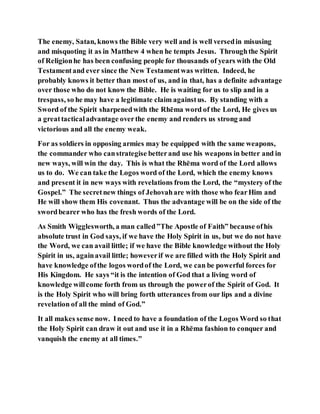 The enemy, Satan, knows the Bible very well and is well versedin misusing
and misquoting it as in Matthew 4 when he tempts Jesus. Throughthe Spirit
of Religionhe has been confusing people for thousands of years with the Old
Testamentand ever since the New Testamentwas written. Indeed, he
probably knows it better than most of us, and in that, has a definite advantage
over those who do not know the Bible. He is waiting for us to slip and in a
trespass, so he may have a legitimate claim againstus. By standing with a
Sword of the Spirit sharpenedwith the Rhēma word of the Lord, He gives us
a greattacticaladvantage overthe enemy and renders us strong and
victorious and all the enemy weak.
For as soldiers in opposing armies may be equipped with the same weapons,
the commander who canstrategise betterand use his weapons in better and in
new ways, will win the day. This is what the Rhēma word of the Lord allows
us to do. We can take the Logos word of the Lord, which the enemy knows
and present it in new ways with revelations from the Lord, the “mystery of the
Gospel.” The secretnew things of Jehovahare with those who fearHim and
He will show them His covenant. Thus the advantage will be on the side of the
swordbearer who has the fresh words of the Lord.
As Smith Wigglesworth, a man called”The Apostle of Faith” because ofhis
absolute trust in God says, if we have the Holy Spirit in us, but we do not have
the Word, we can avail little; if we have the Bible knowledge without the Holy
Spirit in us, againavail little; howeverif we are filled with the Holy Spirit and
have knowledge ofthe logos wordof the Lord, we can be powerful forces for
His Kingdom. He says “it is the intention of God that a living word of
knowledge willcome forth from us through the powerof the Spirit of God. It
is the Holy Spirit who will bring forth utterances from our lips and a divine
revelation of all the mind of God.”
It all makes sense now. Ineed to have a foundation of the Logos Word so that
the Holy Spirit can draw it out and use it in a Rhēma fashion to conquer and
vanquish the enemy at all times."
 