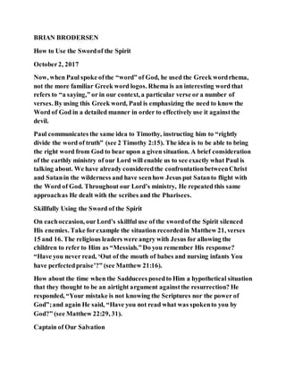 BRIAN BRODERSEN
How to Use the Swordof the Spirit
October2, 2017
Now, when Paul spoke ofthe “word” of God, he used the Greek wordrhema,
not the more familiar Greek word logos. Rhema is an interesting word that
refers to “a saying,” or in our context, a particular verse or a number of
verses. By using this Greek word, Paul is emphasizing the need to know the
Word of God in a detailed manner in order to effectively use it againstthe
devil.
Paul communicates the same idea to Timothy, instructing him to “rightly
divide the word of truth” (see 2 Timothy 2:15). The idea is to be able to bring
the right word from God to bear upon a given situation. A brief consideration
of the earthly ministry of our Lord will enable us to see exactly what Paul is
talking about. We have already consideredthe confrontationbetweenChrist
and Satanin the wilderness and have seenhow Jesus put Satanto flight with
the Word of God. Throughout our Lord’s ministry, He repeated this same
approachas He dealt with the scribes and the Pharisees.
Skillfully Using the Sword of the Spirit
On eachoccasion, ourLord’s skillful use of the swordof the Spirit silenced
His enemies. Take forexample the situation recordedin Matthew 21, verses
15 and 16. The religious leaders were angry with Jesus for allowing the
children to refer to Him as “Messiah.”Do you remember His response?
“Have you never read, ‘Out of the mouth of babes and nursing infants You
have perfectedpraise’?” (see Matthew 21:16).
How about the time when the Sadducees posedto Him a hypothetical situation
that they thought to be an airtight argument againstthe resurrection? He
responded, “Your mistake is not knowing the Scriptures nor the power of
God”;and again He said, “Have you not read what was spokento you by
God?” (see Matthew 22:29, 31).
Captain of Our Salvation
 