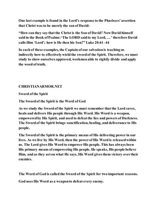 One last example is found in the Lord’s response to the Pharisees’assertion
that Christ was to be merely the son of David:
“How can they say that the Christ is the Son of David? Now David himself
said in the Book ofPsalms:‘The LORD saidto my Lord, …’ therefore David
calls Him ‘Lord’; how is He then his Son?” Luke 20:41–44
In eachof these examples, the Captain of our salvationis teaching us
indirectly how to effectivelywield the swordof the Spirit. Therefore, we must
study to show ourselves approved, workmenable to rightly divide and apply
the word of truth.
CHRISTIANARMOR.NET
Sword of the Spirit
The Swordof the Spirit is the Word of God
As we study the Swordof the Spirit we must remember that the Lord saves,
heals and delivers His people through His Word. His Word is a weapon,
empoweredby His Spirit, and used to defeatthe lies and powers of Darkness.
The Swordof the Spirit brings sanctification, healing, and deliverance to His
people.
The Swordof the Spirit is the primary means of His delivering power in our
lives. As we live by His Word, then the powerof His Word is releasedwithin
us. The Lord gives His Word to empower His people. This has always been
His primary means of empowering His people. He speaks, His people believe
Him, and as they acton what He says, His Word gives them victory overtheir
enemies.
The Word of God is called the Sword of the Spirit for two important reasons.
God uses His Word as a weaponto defeat every enemy.
 
