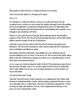 His people use His Word as a weaponto defeat every enemy.
The Swordof the Spirit is a Weaponof Combat
2Cor. 3-5
For though we walk in the flesh, we do not war after the flesh. For the
weapons ofour warfare are not carnal, but mighty through God to the pulling
down of strongholds. Casting down imaginations and every high thing that
exalteth itself againstthe knowledge ofGod, and bringing into captivity every
thought to the obedience ofChrist.
When we acton the Word of God, the Holy Spirit performs the intended
purpose of the Word. The Word of God, through the power of the Holy Spirit
inflicts mortal wounds on the lies of Darkness.
And that is preciselythe effectof the Word of God upon deception and
darkness. The Word of God defeats, with a fatal wound, the lies of darkness
that would bind and blind our mind.
Remember, Darkness flourishes when hidden by a lie. Darknesshas its
greatestinfluence over us when we do not see it. The sword of the Spirit shines
light on the lies of Darkness, taking awaytheir cover, and allowing us to turn
from their inward destructions.
As we wage our warfare using the truth of God's Word, darkness must flee in
the presence ofLight. And as we use the Light of God's Word, to defeatlies
that reside within, one by one, new freedom and power is releasedinto our
heart and mind.
The Word Of GodIs Truth
That the Word of God is Truth cannotbe over emphasized. Our battle with
Darkness is fundamentally a battle with deception. Spiritual Darkness comes
to us through a lie, or a distortion. The powerof Darknessdepends its "wiles"
to bring us under the influence of a lie. Just as light defeats darkness, the
powerof a lie is defeatedby truth.
 