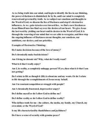 As we bring truth into our mind, and begin to identify the lies in our thinking,
the powerof darkness is diminished, lie by lie, until our mind is completely
renewedand governedby truth. As we subject our emotions and thoughts to
the Word of God, we disarm the lies of Darkness andstop it's destructive
influences. As we gain victories over inward lies, we find a new freedom as
Jesus Himself now has final sayover the desires of our heart. We give Jesus
the lastword by yielding our heart and its desires to the Word of God. It is
through the renewing of our mind that we are able to recognize, and then stop
the ongoing influence of Darkness onour thoughts, our emotions, our
ambitions, our desires, and our priorities.
Examples of Destructive Thinking:
Do I make decisions becauseofthe love of money?
Do I chronically make bad decisions?
Am I living in chronic sin? Why, what do I really want?
What is it that I really enjoy?
Am I, in reality, a completely unhappy person? If yes, then what is it that I am
not getting?
Do I relate to life as though it (life) is about me and my wants. Or do I relate
to life through the ccomplishments of Jesus onmy behalf.
Am I in constantcompetition or struggle with people?
Am I chronically frustrated, depressedor angry?
Do I define myself or do I allow God to define me?
Do I define reality or do I allow God to define reality?
Who defines truth for me - the culture, the media, my family, my Church, my
own mind, or the Word of God?
Is my life characterizedby thankfulness and joyfulness?
Do I have a sense of security with genuine peace?
 