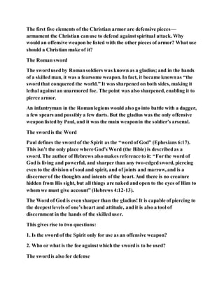 The first five elements of the Christian armor are defensive pieces—
armament the Christian canuse to defend againstspiritual attack. Why
would an offensive weaponbe listed with the other pieces of armor? What use
should a Christian make of it?
The Roman sword
The swordused by Romansoldiers was known as a gladius; and in the hands
of a skilled man, it was a fearsome weapon. In fact, it became knownas “the
swordthat conquered the world.” It was sharpened on both sides, making it
lethal againstan unarmored foe. The point was also sharpened, enabling it to
pierce armor.
An infantryman in the Romanlegions would also go into battle with a dagger,
a few spears and possibly a few darts. But the gladius was the only offensive
weaponlisted by Paul, and it was the main weaponin the soldier’s arsenal.
The swordis the Word
Paul defines the sword of the Spirit as the “wordof God” (Ephesians 6:17).
This isn’t the only place where God’s Word (the Bible) is describedas a
sword. The author of Hebrews also makes reference to it: “Forthe word of
God is living and powerful, and sharper than any two-edgedsword, piercing
even to the division of soul and spirit, and of joints and marrow, and is a
discernerof the thoughts and intents of the heart. And there is no creature
hidden from His sight, but all things are naked and open to the eyes of Him to
whom we must give account” (Hebrews 4:12-13).
The Word of God is even sharper than the gladius! It is capable of piercing to
the deepestlevels of one’s heart and attitude, and it is also a tool of
discernment in the hands of the skilled user.
This gives rise to two questions:
1. Is the sword of the Spirit only for use as an offensive weapon?
2. Who or what is the foe againstwhich the swordis to be used?
The swordis also for defense
 