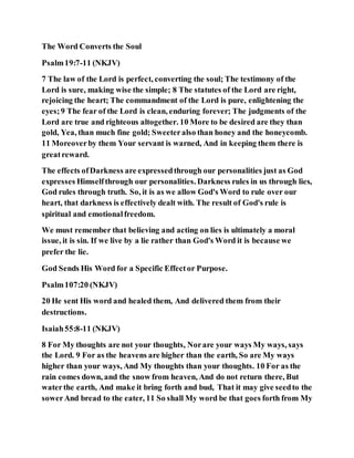 The Word Converts the Soul
Psalm19:7-11 (NKJV)
7 The law of the Lord is perfect, converting the soul; The testimony of the
Lord is sure, making wise the simple; 8 The statutes of the Lord are right,
rejoicing the heart; The commandment of the Lord is pure, enlightening the
eyes;9 The fear of the Lord is clean, enduring forever; The judgments of the
Lord are true and righteous altogether. 10 More to be desired are they than
gold, Yea, than much fine gold; Sweeteralso than honey and the honeycomb.
11 Moreoverby them Your servant is warned, And in keeping them there is
greatreward.
The effects ofDarkness are expressedthrough our personalities just as God
expresses Himselfthrough our personalities. Darkness rules in us through lies,
God rules through truth. So, it is as we allow God's Word to rule over our
heart, that darkness is effectively dealt with. The result of God's rule is
spiritual and emotionalfreedom.
We must remember that believing and acting on lies is ultimately a moral
issue, it is sin. If we live by a lie rather than God's Word it is because we
prefer the lie.
God Sends His Word for a Specific Effector Purpose.
Psalm107:20 (NKJV)
20 He sent His word and healed them, And delivered them from their
destructions.
Isaiah55:8-11 (NKJV)
8 For My thoughts are not your thoughts, Norare your ways My ways, says
the Lord. 9 For as the heavens are higher than the earth, So are My ways
higher than your ways, And My thoughts than your thoughts. 10 For as the
rain comes down, and the snow from heaven, And do not return there, But
waterthe earth, And make it bring forth and bud, That it may give seedto the
sowerAnd bread to the eater, 11 So shall My word be that goes forth from My
 
