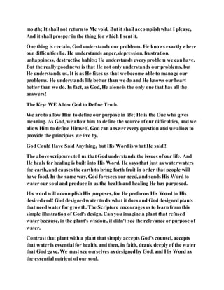 mouth; It shall not return to Me void, But it shall accomplishwhat I please,
And it shall prosper in the thing for which I sent it.
One thing is certain, Godunderstands our problems. He knows exactlywhere
our difficulties lie. He understands anger, depression, frustration,
unhappiness, destructive habits; He understands every problem we can have.
But the really goodnews is that He not only understands our problems, but
He understands us. It is as He fixes us that we become able to manage our
problems. He understands life better than we do and He knows our heart
better than we do. In fact, as God, He alone is the only one that has all the
answers!
The Key: WE Allow God to Define Truth.
We are to allow Him to define our purpose in life; He is the One who gives
meaning. As God, we allow him to define the source ofour difficulties, and we
allow Him to define Himself. God can answerevery question and we allow to
provide the principles we live by.
God Could Have Said Anything, but His Word is what He said!!
The above scriptures tell us that God understands the issues of our life. And
He heals for healing is built into His Word. He says that just as waterwaters
the earth, and causes the earth to bring forth fruit in order that people will
have food. In the same way, God foreseesour need, and sends His Word to
waterour soul and produce in us the health and healing He has purposed.
His word will accomplishHis purposes, for He performs His Word to His
desired end! God designedwaterto do what it does and God designedplants
that need waterfor growth. The Scripture encouragesus to learn from this
simple illustration of God's design. Can you imagine a plant that refused
waterbecause, in the plant's wisdom, it didn't see the relevance or purpose of
water.
Contrastthat plant with a plant that simply accepts God's counsel, accepts
that wateris essentialfor health, and then, in faith, drank deeply of the water
that God gave. We must see ourselves as designedby God, and His Word as
the essentialnutrient of our soul.
 