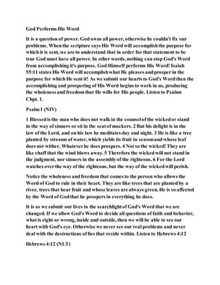 God Performs His Word
It is a question of power. God owns all power, otherwise he couldn't fix our
problems. When the scripture says His Word will accomplishthe purpose for
which it is sent, we are to understand that in order for that statement to be
true God must have all power. In other words, nothing can stop God's Word
from accomplishing it's purpose. God Himself performs His Word! Isaiah
55:11 states His Word will accomplishwhat He pleases andprosper in the
purpose for which He sent it! As we submit our hearts to God's Word then the
accomplishing and prospering of His Word begins to work in us, producing
the wholenessand freedom that He wills for His people. Listen to Psalms
Chpt. 1.
Psalm1 (NIV)
1 Blessedis the man who does not walk in the counselof the wickedor stand
in the way of sinners or sit in the seatof mockers. 2 But his delight is in the
law of the Lord, and on his law he meditates day and night. 3 He is like a tree
planted by streams of water, which yields its fruit in seasonand whose leaf
does not wither. Whateverhe does prospers. 4 Not so the wicked!They are
like chaff that the wind blows away. 5 Therefore the wickedwill not stand in
the judgment, nor sinners in the assemblyof the righteous. 6 For the Lord
watches overthe way of the righteous, but the way of the wickedwill perish.
Notice the wholeness andfreedom that comes to the person who allows the
Word of God to rule in their heart. They are like trees that are planted by a
river, trees that bear fruit and whose leaves are always green. He is so affected
by the Word of Godthat he prospers in everything he does.
It is as we submit our lives to the searchlightof God's Word that we are
changed. If we allow God's Word to decide all questions of faith and behavior,
what is right or wrong, inside and outside, then we will be able to see our
heart with God's eye. Otherwise we never see our real problems and never
deal with the destructions of lies that reside within. Listen to Hebrews 4:12
Hebrews 4:12 (NLT)
 