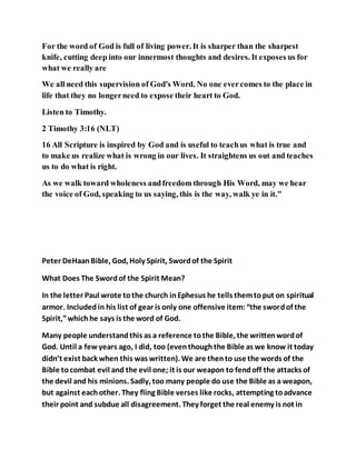 For the word of God is full of living power. It is sharper than the sharpest
knife, cutting deep into our innermost thoughts and desires. It exposes us for
what we really are
We all need this supervision of God's Word. No one evercomes to the place in
life that they no longerneed to expose their heart to God.
Listen to Timothy.
2 Timothy 3:16 (NLT)
16 All Scripture is inspired by God and is useful to teachus what is true and
to make us realize what is wrong in our lives. It straightens us out and teaches
us to do what is right.
As we walk toward wholeness andfreedom through His Word, may we hear
the voice of God, speaking to us saying, this is the way, walk ye in it."
Peter DeHaanBible, God, Holy Spirit, Swordof the Spirit
What Does The Swordof the Spirit Mean?
In the letter Paul wrote tothe church inEphesus he tells themtoput on spiritual
armor. Includedin his list of gear is only one offensive item:“the swordof the
Spirit,”whichhe says is the word of God.
Many people understandthis as a reference tothe Bible, the writtenwordof
God. Until a fewyears ago, I did, too (eventhoughthe Bible as we know it today
didn’t exist back when this was written). We are thento use the words of the
Bible tocombat evil and the evil one; it is our weapon to fendoff the attacks of
the devil and his minions. Sadly, too many people do use the Bible as a weapon,
but against eachother. They fling Bible verses like rocks, attempting toadvance
their point and subdue all disagreement. They forget the real enemy is not in
 