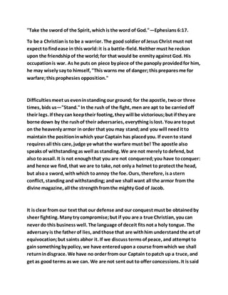 "Take the sword of the Spirit, whichis the word of God."—Ephesians 6:17.
To be a Christianis tobe a warrior. The good soldier of Jesus Christ must not
expect tofindease in this world:it is a battle-field. Neither must he reckon
upon the friendshipof the world;for that would be enmity against God. His
occupationis war. As he puts on piece by piece of the panoply providedfor him,
he may wisely say to himself, "This warns me of danger;this prepares me for
warfare;this prophesies opposition."
Difficultiesmeet us eveninstanding our ground; for the apostle, twoor three
times, bids us—"Stand."In the rush of the fight, men are apt to be carriedoff
their legs. If they can keeptheir footing, they will be victorious;but if they are
borne down by the rushof their adversaries, everything is lost. Youare toput
on the heavenly armor in order that you may stand;and you will needit to
maintain the positioninwhich your Captain has placedyou. If evento stand
requires all this care, judge ye what the warfare must be! The apostle also
speaks of withstanding as well as standing. We are not merely todefend, but
also toassail. It is not enoughthat you are not conquered;you have toconquer:
and hence we find, that we are to take, not only a helmet to protect the head,
but alsoa sword, withwhich toannoy the foe. Ours, therefore, is astern
conflict, standing and withstanding;andwe shall want all the armor from the
divine magazine, all the strengthfromthe mighty God of Jacob.
It is clear from our text that our defense and our conquest must be obtainedby
sheer fighting. Many try compromise;but if you are a true Christian, youcan
never do this business well. The language of deceit fits not a holy tongue. The
adversary is the father of lies, andthose that are withhim understandthe art of
equivocation;but saints abhor it. If we discuss terms of peace, and attempt to
gain something by policy, we have enteredupona course fromwhich we shall
returnindisgrace. We have no order from our Captain topatch up a truce, and
get as good terms as we can. We are not sent out to offer concessions. It is said
 