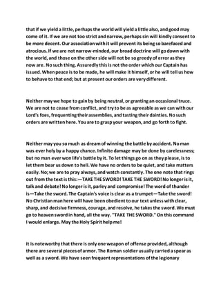 that if we yielda little, perhaps the worldwill yieldalittle also, andgood may
come of it. If we are not too strict andnarrow, perhaps sin will kindly consent to
be more decent. Our associationwithit will prevent its being sobarefacedand
atrocious. If we are not narrow-minded, our broad doctrine will godown with
the world, and those on the other side will not be sogreedy of error as they
now are. Nosuch thing. Assuredly this is not the order whichour Captain has
issued. Whenpeace is to be made, he will make it himself, or he will tell us how
to behave to that end; but at present our orders are very different.
Neither may we hope to gainby being neutral, or granting an occasional truce.
We are not to cease fromconflict, and try to be as agreeable as we can withour
Lord's foes, frequenting theirassemblies, andtasting their dainties. Nosuch
orders are writtenhere. Youare to graspyour weapon, and go forthto fight.
Neither may you somuch as dreamof winning the battle by accident. Noman
was ever holy by a happy chance. Infinite damage may be done by carelessness;
but no man ever wonlife's battle by it. To let things go on as they please, is to
let thembear us down to hell. We have no orders to be quiet, and take matters
easily. No;we are to pray always, and watch constantly. The one note that rings
out from the text is this:—TAKETHESWORD!TAKE THE SWORD!Nolonger is it,
talk and debate!Nolonger is it, parley and compromise!The word of thunder
is—Take the sword. The Captain's voice is clear as a trumpet—Take the sword!
No Christianmanhere will have beenobedient toour text unless withclear,
sharp, and decisive firmness, courage, andresolve, he takes the sword. We must
go to heavenswordin hand, all the way. "TAKE THE SWORD."On this command
I would enlarge. May the Holy Spirit helpme!
It is noteworthy that there is only one weapon of offense provided, although
there are several piecesof armor. The Roman soldier usually carriedaspear as
well as a sword. We have seenfrequent representations of the legionary
 