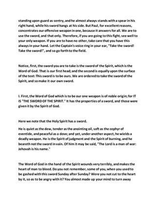 standing upon guard as sentry, andhe almost always stands witha spear in his
right hand, while his swordhangs at his side. But Paul, for excellentreasons,
concentrates our offensive weaponinone, because it answers for all. We are to
use the sword, and that only. Therefore, if you are going tothis fight, see well to
your only weapon. If you are to have no other, take care that you have this
always in your hand. Let the Captain's voice ring in your ear, "Take the sword!
Take the sword!", and so go forthto the field.
Notice, first, the swordyouare to take is the swordof the Spirit, whichis the
Word of God. That is our first head;and the secondis equally upon the surface
of the text:This swordis tobe ours. We are orderedto take the swordof the
Spirit, and somake it our own sword.
I. First, the Wordof God which is to be our one weapon is of noble origin;for IT
IS "THE SWORD OF THE SPIRIT." It has the properties of asword, and those were
givenit by the Spirit of God.
Here we note that the Holy Spirit has a sword.
He is quiet as the dew, tender as the anointing oil, soft as the zephyr of
eventide, andpeaceful as a dove;and yet, under another aspect, he wields a
deadly weapon. He is the Spirit of judgment and the Spirit of burning, and he
bearethnot the sword invain. Of him it may be said, "The Lord is a man of war:
Jehovah is his name."
The Word of God in the hand of the Spirit wounds very terribly, andmakes the
heart of man to bleed. Doyou not remember, some of you, when you usedto
be gashedwiththis sword Sunday after Sunday? Were you not cut to the heart
by it, so as to be angry withit? You almost made up your mind to turn away
 