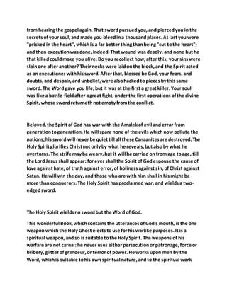from hearing the gospel again. That swordpursuedyou, and piercedyou in the
secrets of your soul, and made you bleedina thousandplaces. At last you were
"prickedin the heart", whichis a far better thing thanbeing "cut tothe heart";
and then executionwas done, indeed. That wound was deadly, and none but he
that killedcouldmake you alive. Doyou recollect how, after this, your sins were
slainone after another? Their necks were laidon the block, and the Spirit acted
as an executioner withhis sword. After that, blessedbe God, your fears, and
doubts, and despair, andunbelief, were alsohackedto pieces by this same
sword. The Word gave you life;but it was at the first a great killer. Your soul
was like a battle-fieldafter agreat fight, under the first operations of the divine
Spirit, whose swordreturnethnot empty fromthe conflict.
Beloved, the Spirit of God has war withthe Amalek of evil and error from
generationtogeneration. He will spare none of the evils whichnow pollute the
nations;his sword will never be quiet till all these Canaanites are destroyed. The
Holy Spirit glorifies Christnot only by what he reveals, but alsoby what he
overturns. The strife may be weary, but it will be carriedon from age toage, till
the Lord Jesus shall appear; for ever shall the Spirit of God espouse the cause of
love against hate, of truthagainst error, of holiness against sin, of Christ against
Satan. He will win the day, and those who are withhim shall in his might be
more than conquerors. The Holy Spirit has proclaimedwar, and wields a two-
edgedsword.
The Holy Spirit wields noswordbut the Word of God.
This wonderful Book, whichcontains the utterances of God's mouth, is the one
weapon whichthe Holy Ghost elects touse for his warlike purposes. It is a
spiritual weapon, and so is suitable tothe Holy Spirit. The weapons of his
warfare are not carnal: he never uses either persecutionor patronage, force or
bribery, glitterof grandeur, or terror of power. He works upon men by the
Word, whichis suitable tohis own spiritual nature, andto the spiritual work
 