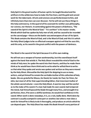 Holy Spirit is the great teacher of human spirits:he taught Bezaleelandthe
artificers inthe wilderness howtomake the fine linen, and the gold and carved
work for the tabernacle. All arts andsciences are perfectly knowntohim, and
infinitely more thanmen can ever discover. Yet he will not use these things in
this holy controversy. Inthe quarrel of his covenant he neither uses philosophy,
nor science, nor rhetoric. Incontending against the powers of darkness, "The
swordof the Spirit is the Wordof God." "It is written"is his master-stroke.
Words which God has spokenby holy men of old, and has causedto be recorded
on the sacredpage—these are the battle-axeandweapons of war of his Spirit.
This Book contains the Word of God, and is the Word of God; and this it is which
the Holy Ghost judges tobe so effectual aweapon against evil that he uses this,
and this only, as his swordin the great conflict withthe powers of darkness.
The Word is the swordof the Spirit because it is of his own making.
He will not use a weaponof human workmanship, lest the swordboast itself
against the hand that wields it. The Holy Ghost revealedthe mindof God to the
minds of holy men; he spake the word into their hearts, andthus he made them
think as he would have them think and to write what he willedthemtowrite:
so that what they spoke and wrote was spokenand writtenas they were moved
by the Holy Ghost. Blessedbe the Holy Spirit for deigning touse somany
writers, andyet himself toremainthe veritable Author of this collectionof holy
books. We are grateful for Moses, for David, for Isaiah, for Paul, for Peter, for
John, but most of all for that superintending Editor, that innermost Author of
the whole sacredvolume—eventhe Holy Ghost. A warrior may well be careful
as to the make of his sword. If a man had made his own sword, had tempered
the metal, had himself passedthe blade throughmany fires, and wrought it to
perfection, then, if he were a skillful workman, he would feel confidence inhis
sword. When work is done nowadays, it is, as a rule, badly done. Work done by
contract is usually scampedin some part or another;but whena man does a
work for himself he is likely todo it thoroughly, and produce an article whichhe
can dependupon. The Holy Ghost has made this Book himself:every portionof
 