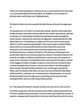 it bears his initial andimpress;and thus he has a swordworthy of his own hand,
a true Jerusalemblade of heavenly fabric. He delights touse aweapon so
divinely made, and he does use it right gloriously.
The Word of God is also the swordof the Spirit because he puts the edge upon
it.
It is because he is in it that it is so keenand cutting. I believe inthe inspiration
of Holy Scripture, not only inthe day whenit was written, but onward, and even
to this day. It is still inspired;still doththe Holy Ghost breathe throughthe
chosen words. I told you the swordwas all edge;but I would add that the Holy
Spirit makes it so. It would have no edge at all if it were not for his presence
withinit, and his perpetual working by it. How many people readtheir Bibles,
and yet derive no more benefit therefromthanif they had read an old
almanack! In fact, they would more easily keepawake over an ancient
Bradshawthan over a chapter of Scripture. The ministersof the gospel may
preachGod's Word in all sincerity andpurity, andyet, if the Spirit of God be not
present, we might as well have preachedmere moral essays, for no good can
come of our testimony. The Holy Ghost rides inthe chariot of Scripture, andnot
in the waggon of modern thought. Scripture is that ark of the covenant which
contains the goldenpot of manna, and also bears above it the divine light of
God's shining. The Spirit of God workethin, by, and through, and withthe
Word; and if we keeptothat Word, we may rest assuredthat the Holy Ghost
will keepwithus, and make our testimony tobe a thing of power. Let us pray
the blessedSpirit toput an edge on our preaching, lest we say much and
accomplishlittle. Hear us inthis thing, O blessedOne!
It is "the sword of the Spirit"because he alone can instruct us in the use of it.
You think, young man, that you can pick up your Bible, and go and preach from
it at once, properly andsuccessfully. Youhave made a presumptuous mistake. A
swordis a weapon whichmay do hurt tothe man who flourishes withit inmere
 