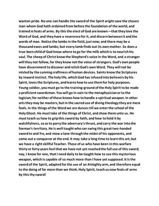 wanton pride. No one can handle the swordof the Spirit aright save the chosen
man whom God hath ordainedfrom before the foundation of the world, and
trainedinfeats of arms. By this the elect of God are known—that they love the
Word of God, and they have a reverencefor it, and discernbetweenit andthe
words of man. Notice the lambs in the field, just now; and there may be a
thousandewes and lambs; but every lamb finds out its ownmother. So does a
true-bornchildof God know where togo for the milk whichis tonourishhis
soul. The sheepof Christ knowthe Shepherd's voice in the Word, and a stranger
will they not follow, for they know not the voice of strangers. God's ownpeople
have discernment todiscover andrelishGod's ownWord. They will not be
misledby the cunning craftiness of human devices. Saints knowthe Scriptures
by inward instinct. The holy life, whichGod has infusedintobelievers by his
Spirit, loves the Scriptures, andlearns howto use themfor holy purposes.
Young soldier, youmust go to the training-groundof the Holy Spirit tobe made
a proficient swordsman. Youwill go in vain to the metaphysicianor to the
logician;for neither of these knows how tohandle a spiritual weapon. In other
arts they may be masters;but in the sacreduse of diving theology they are mere
fools. In the things of the Wordwe are dunces till we enter the school of the
Holy Ghost. He must take of the things of Christ, andshow themunto us. He
must teach us how to gripthis sword by faith, and how tohold it by
watchfulness, soas to parry the adversary's thrust, andcarry the war intothe
foeman's territory. He is well taught whocan swing this great two-handed
swordto and fro, and mow a lane throughthe midst of his opponents, and
come out a conqueror at the end. It may take a long time to learnthis art;but
we have a right skillful Teacher. Those of us who have been inthis warfare
thirty or forty years feel that we have not yet reachedthe full use of this sword;
nay, I know for one, that I needdaily to be taught how to use this mysterious
weapon, whichis capable of so much more than I have yet supposed. It is the
swordof the Spirit, adaptedfor the use of an Almighty arm, and therefore equal
to the doing of far more than we think. Holy Spirit, teachus now feats of arms
by this thy sword!
 