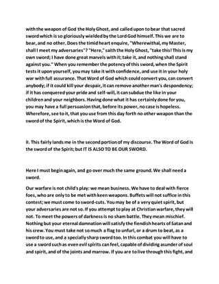 withthe weapon of God the Holy Ghost, and calledupon tobear that sacred
swordwhich is so gloriously wieldedby the LordGod himself. This we are to
bear, and no other. Does the timidheart enquire, "Wherewithal, my Master,
shall I meet my adversaries"? "Here,"saiththe Holy Ghost, "take this!This is my
own sword; I have done great marvels withit;take it, and nothing shall stand
against you." When you remember the potency of this sword, when the Spirit
tests it uponyourself, youmay take it withconfidence, and use it in your holy
war withfull assurance. That Word of God which could convert you, can convert
anybody; if it could kill your despair, it can remove another man's despondency;
if it has conqueredyour pride and self-will, it cansubdue the like in your
childrenand your neighbors. Having done what it has certainly done for you,
you may have a full persuasionthat, before its power, nocase is hopeless.
Wherefore, see toit, that youuse from this day forth no other weapon than the
swordof the Spirit, whichis the Word of God.
II. This fairly lands me in the secondportionof my discourse. The Word of God is
the swordof the Spirit;but IT IS ALSO TO BE OUR SWORD.
Here I must beginagain, and go over much the same ground. We shall needa
sword.
Our warfare is not child's play: we mean business. We have to deal with fierce
foes, who are only to be met withkeenweapons. Buffets will not suffice inthis
contest;we must come tosword-cuts. Youmay be of a very quiet spirit, but
your adversaries are not so. If you attempt toplay at Christianwarfare, they will
not. To meet the powers of darkness is no sham battle. They mean mischief.
Nothing but your eternal damnationwill satisfy the fiendishhearts of Satanand
his crew. You must take not somuch a flag to unfurl, or a drum to beat, as a
swordto use, and a specially sharpswordtoo. In this combat you will have to
use a swordsuchas evenevil spirits canfeel, capable of dividing asunder of soul
and spirit, and of the joints and marrow. If you are tolive throughthis fight, and
 