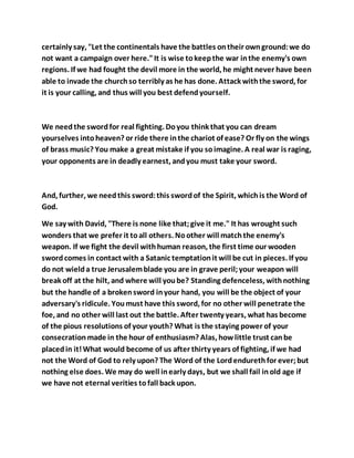 certainly say, "Let the continentals have the battles ontheir ownground:we do
not want a campaign over here."It is wise tokeepthe war inthe enemy's own
regions. If we had fought the devil more in the world, he might never have been
able to invade the churchso terribly as he has done. Attack withthe sword, for
it is your calling, and thus will you best defendyourself.
We needthe swordfor real fighting. Doyou think that you can dream
yourselves intoheaven? or ride there inthe chariot of ease? Or fly on the wings
of brass music? You make a great mistake if you soimagine. A real war is raging,
your opponents are in deadly earnest, andyou must take your sword.
And, further, we needthis sword:this swordof the Spirit, whichis the Word of
God.
We say with David, "There is none like that;give it me." It has wrought such
wonders that we prefer it toall others. Noother will matchthe enemy's
weapon. If we fight the devil withhuman reason, the first time our wooden
swordcomes in contact with a Satanic temptationit will be cut in pieces. If you
do not wielda true Jerusalemblade you are in grave peril;your weapon will
break off at the hilt, and where will yoube? Standing defenceless, withnothing
but the handle of a brokensword inyour hand, you will be the object of your
adversary's ridicule. Youmust have this sword, for no other will penetrate the
foe, and no other will last out the battle. After twenty years, what has become
of the pious resolutions of your youth? What is the staying power of your
consecrationmade in the hour of enthusiasm? Alas, howlittle trust canbe
placedin it!What would become of us after thirty years of fighting, if we had
not the Word of God to rely upon? The Word of the Lordendurethfor ever;but
nothing else does. We may do well inearly days, but we shall fail inold age if
we have not eternal verities tofall back upon.
 