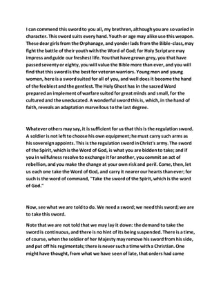 I can commend this swordto you all, my brethren, althoughyouare sovariedin
character. This swordsuits every hand. Youth or age may alike use this weapon.
These dear girls from the Orphanage, and yonder lads from the Bible-class, may
fight the battle of their youthwiththe Word of God; for Holy Scripture may
impress andguide our freshest life. Youthat have grown grey, you that have
passedseventy or eighty, youwill value the Bible more than ever, and you will
find that this swordis the best for veteranwarriors. Young menand young
women, here is a swordsuitedfor all of you, and well does it become the hand
of the feeblest andthe gentlest. The Holy Ghost has in the sacredWord
preparedan implement of warfare suitedfor great minds and small, for the
culturedand the uneducated. A wonderful swordthis is, which, in the hand of
faith, reveals anadaptation marvellous tothe last degree.
Whatever others may say, it is sufficient for us that this is the regulationsword.
A soldier is not left tochoose his own equipment;he must carry such arms as
his sovereignappoints. This is the regulationswordinChrist's army. The sword
of the Spirit, whichis the Word of God, is what you are biddento take; and if
you in wilfulness resolve toexchange it for another, youcommit an act of
rebellion, andyou make the change at your own risk and peril. Come, then, let
us eachone take the Word of God, and carry it nearer our hearts thanever;for
such is the word of command, "Take the swordof the Spirit, which is the word
of God."
Now, see what we are toldto do. We needa sword;we needthis sword;we are
to take this sword.
Note that we are not toldthat we may lay it down: the demand to take the
swordis continuous, and there is nohint of its being suspended. There is atime,
of course, whenthe soldier of her Majesty may remove his swordfrom his side,
and put off his regimentals;there is never suchatime witha Christian. One
might have thought, from what we have seenof late, that orders had come
 
