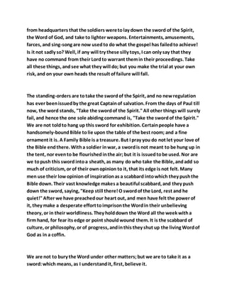 from headquarters that the soldiers weretolay down the sword of the Spirit,
the Word of God, and take to lighter weapons. Entertainments, amusements,
farces, and sing-song are now usedto do what the gospel has failedto achieve!
Is it not sadly so? Well, if any will try these silly toys, I can only say that they
have no command from their Lordto warrant themin their proceedings. Take
all these things, andsee what they will do; but you make the trial at your own
risk, and on your own heads the result of failure will fall.
The standing-orders are totake the swordof the Spirit, and no newregulation
has ever beenissuedby the great Captainof salvation. From the days of Paul till
now, the word stands, "Take the swordof the Spirit."All other things will surely
fail, and hence the one sole abiding command is, "Take the swordof the Spirit."
We are not toldto hang up this sword for exhibition. Certainpeople have a
handsomely-boundBible tolie upon the table of the best room; and a fine
ornament it is. A Family Bible is a treasure. But I pray you do not let your love of
the Bible endthere. Witha soldier inwar, a swordis not meant to be hung up in
the tent, nor evento be flourishedinthe air;but it is issuedtobe used. Nor are
we topush this sword intoa sheath, as many do who take the Bible, andadd so
much of criticism, or of their ownopinion to it, that its edge is not felt. Many
men use their lowopinion of inspirationas a scabbard intowhich they pushthe
Bible down. Their vast knowledge makes a beautiful scabbard, and they push
down the sword, saying, "Keep still there!O swordof the Lord, rest and he
quiet!"After we have preachedour heart out, and men have felt the power of
it, they make a desperate efforttoimprisonthe Wordin their unbelieving
theory, or in their worldliness. They holddown the Word all the week witha
firm hand, for fear its edge or point shouldwound them. It is the scabbard of
culture, or philosophy, or of progress, andinthis they shut up the living Wordof
God as in a coffin.
We are not to bury the Word under other matters;but we are to take it as a
sword:which means, as I understandit, first, believe it.
 