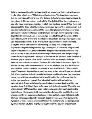 Believe every portionof it;believe it withatrue and real faith, not witha mere
credal faith, which says, "This is the orthodox thing."Believe it as a matter of
fact for every day, affecting your life. Believe it. Andwhenyouhave believedit,
thenstudy it. Oh, for a closer study of the Word of God! Are there not some of
you who have never evenheardor readall that the Lordhas said? Are there not
passages of the Bible whichhave never beenreadby you? It is a melancholy fact
that there shouldbe evena line of the sacredScriptures whichhas never once
come under your eye. Do readthe Bible right through, frombeginning to end.
Begintomorrow:nay, beginto-day, and go steadily throughthe whole of the
sacredbooks, with prayer and meditation. Never let it be suspectedby youthat
God has recordedtruths inhis Word whichyou have never evenonce read.
Study the Word, and work out its meaning. Go deepintothe spirit of
inspiration. He gets most goldwho digs the deepest inthis mine. They usedto
say of certainmines inCornwall that the deeper youwent the richer was the
ore;assuredly is it so with the mines of inspiredScripture. The deeper yougo
under the Spirit's guidance the larger is the rewardfor your toil. Take the sword
withthe grip of sincere faith;holdit fast by a fuller knowledge, andthen
exerciseyourself daily inits use. The swordis to be takenfor earnest fight. You
will not be long before occasionarises insucha worldas this. You will have to
parry withit, to pierce withit, tocut with it, and to kill withit. "Where shall I
begin?"says one. Beginat home, and, for many a day, you will have your hands
full. When you have slainall the rebels at home, and long before that, you may
take a turnat those around you in the world, and inthe professing church.
Inside your own heart you will finda band of bandits whichshould be
exterminated. There will always be needtokeepthe sword going withinyour
own territory. Endthis civil war before you go intoforeignparts. Whenthe war
withinthe city of Mansoul has beenvictoriously carriedthrough, besiege the
heart of your friend, your child, your neighbor. Behold, the worldliethinthe
wickedone! Errors abound, and colossal systems of falsehoodstill standaloft.
Menare still draggeddown by the arch-deceiver. Surely, we feel our swords
flying out of their sheaths whenwe think of the millions who are being ruined
by sinand error. Oh, for a mighty onslaught upon the powers of darkness!
 