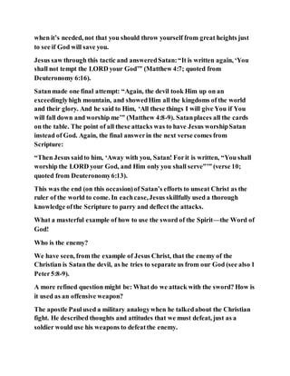when it’s needed, not that you should throw yourself from great heights just
to see if God will save you.
Jesus saw through this tactic and answeredSatan:“It is written again, ‘You
shall not tempt the LORD your God’” (Matthew 4:7; quoted from
Deuteronomy 6:16).
Satanmade one final attempt: “Again, the devil took Him up on an
exceedinglyhigh mountain, and showedHim all the kingdoms of the world
and their glory. And he said to Him, ‘All these things I will give You if You
will fall down and worship me’” (Matthew 4:8-9). Satanplaces all the cards
on the table. The point of all these attacks was to have Jesus worshipSatan
instead of God. Again, the final answerin the next verse comes from
Scripture:
“Then Jesus saidto him, ‘Away with you, Satan! Forit is written, “You shall
worship the LORD your God, and Him only you shall serve”’” (verse 10;
quoted from Deuteronomy6:13).
This was the end (on this occasion)of Satan’s efforts to unseat Christ as the
ruler of the world to come. In eachcase,Jesus skillfully used a thorough
knowledge ofthe Scripture to parry and deflect the attacks.
What a masterful example of how to use the sword of the Spirit—the Word of
God!
Who is the enemy?
We have seen, from the example of Jesus Christ, that the enemy of the
Christian is Satanthe devil, as he tries to separate us from our God (see also 1
Peter5:8-9).
A more refined question might be: What do we attack with the sword? How is
it used as an offensive weapon?
The apostle Paulused a military analogywhen he talkedabout the Christian
fight. He described thoughts and attitudes that we must defeat, just as a
soldier would use his weapons to defeatthe enemy.
 