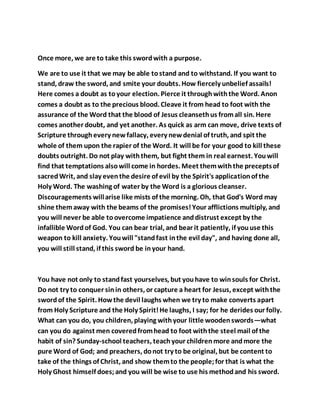 Once more, we are to take this swordwith a purpose.
We are to use it that we may be able tostand and to withstand. If you want to
stand, draw the sword, and smite your doubts. How fiercely unbelief assails!
Here comes a doubt as toyour election. Pierce it throughwiththe Word. Anon
comes a doubt as to the precious blood. Cleave it from head to foot with the
assurance of the Word that the blood of Jesus cleansethus fromall sin. Here
comes another doubt, and yet another. As quick as arm can move, drive texts of
Scripture throughevery newfallacy, every newdenial of truth, and spit the
whole of them upon the rapier of the Word. It will be for your good to kill these
doubts outright. Do not play withthem, but fight them in real earnest. Youwill
find that temptations alsowill come in hordes. Meet themwiththe preceptsof
sacredWrit, and slay eventhe desire of evil by the Spirit's applicationof the
Holy Word. The washing of water by the Word is a glorious cleanser.
Discouragements willarise like mists of the morning. Oh, that God's Word may
shine themaway with the beams of the promises!Your afflictions multiply, and
you will never be able toovercome impatience anddistrust except by the
infallible Wordof God. You can bear trial, and bear it patiently, if youuse this
weapon to kill anxiety. Youwill "standfast inthe evil day", and having done all,
you will still stand, if this sword be inyour hand.
You have not only to standfast yourselves, but youhave to winsouls for Christ.
Do not try to conquer sinin others, or capture a heart for Jesus, except withthe
swordof the Spirit. Howthe devil laughs when we try to make converts apart
from Holy Scripture and the Holy Spirit!He laughs, I say; for he derides our folly.
What can you do, you children, playing withyour little woodenswords—what
can you do against men coveredfromhead to foot withthe steel mail of the
habit of sin? Sunday-school teachers, teachyour childrenmore andmore the
pure Word of God; and preachers, donot try to be original, but be content to
take of the things of Christ, and show themto the people;for that is what the
Holy Ghost himself does;and you will be wise to use his methodand his sword.
 