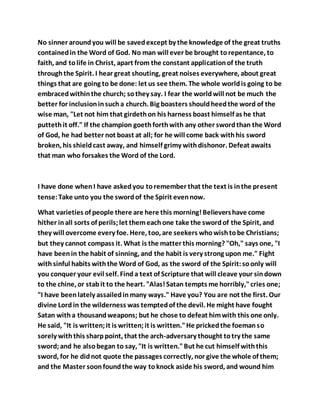 No sinner aroundyou will be savedexcept by the knowledge of the great truths
containedin the Word of God. No man will ever be brought torepentance, to
faith, and tolife in Christ, apart from the constant applicationof the truth
throughthe Spirit. I hear great shouting, great noises everywhere, about great
things that are going to be done: let us see them. The whole worldis going to be
embracedwithinthe church; sothey say. I fear the worldwill not be much the
better for inclusioninsucha church. Big boasters shouldheedthe word of the
wise man, "Let not him that girdethon his harness boast himself as he that
puttethit off." If the champion goethforthwith any other swordthan the Word
of God, he had better not boast at all; for he will come back withhis sword
broken, his shieldcast away, and himself grimy withdishonor. Defeat awaits
that man who forsakes the Word of the Lord.
I have done whenI have askedyou toremember that the text is inthe present
tense:Take unto you the swordof the Spirit evennow.
What varieties of people there are here this morning!Believershave come
hither inall sorts of perils;let themeachone take the swordof the Spirit, and
they will overcome every foe. Here, too, are seekers whowishtobe Christians;
but they cannot compass it. What is the matter this morning? "Oh," says one, "I
have beenin the habit of sinning, and the habit is very strong upon me." Fight
withsinful habits withthe Word of God, as the sword of the Spirit:soonly will
you conquer your evil self. Finda text of Scripture that will cleave your sindown
to the chine, or stabit to the heart. "Alas!Satan tempts me horribly,"cries one;
"I have beenlately assailedinmany ways." Have you? You are not the first. Our
divine Lordin the wilderness was temptedof the devil. He might have fought
Satan witha thousandweapons; but he chose to defeat himwith this one only.
He said, "It is written;it is written;it is written."He prickedthe foemanso
sorely withthis sharppoint, that the arch-adversary thought totry the same
sword;and he alsobegan to say, "It is written."But he cut himself withthis
sword, for he didnot quote the passages correctly, nor give the whole of them;
and the Master soonfoundthe way toknock aside his sword, and wound him
 