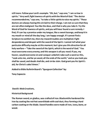 still more. Followyour Lord's example. "Oh, but," says one," I am solow in
spirits."Very well;fight lowness of spiritswiththe Wordof God. "The doctor
recommendedme,"says one, "to take a little spiritstoraise my spirits."Those
doctors are always having this sinlaid to their charge. I am not so sure that they
are not oftenmaligned. You like the dose, and that is why you take it. Try the
Word of God for lowness of spirits, andyou will have found a sure remedy. I
find, if I can lay a promise under my tongue, like a sweet lozenge, andkeepit in
my mouth or mind all the day long, I am happy enough. If I cannot finda
Scripture tocomfort me, thenmy inwardtroubles are multiplied. Fight
despondency and despair withthe swordof the Spirit. I cannot tell what your
particular difficulty may be at this moment; but I give you this directionfor all
holy warfare—"Take the swordof the Spirit, whichis the wordof God." You
must overcome every enemy;and this weapon is all you need. If you, my
hearer, wouldovercome sinand conquer unbelief, take sucha word as this,
"Look unto me, and be ye saved, all the ends of the earth;" and as you look you
shall be saved, and doubt shall die, and sinbe slain. God grant you his Spirit's
aid, for Christ's sake!Amen."
Addedto Bible BulletinBoard's "SpurgeonCollection"by:
Tony Capoccia
David's WebCreations,
Historical Background
The Roman sword, or gladius, was craftedof iron. Blacksmiths hardenedthe
iron by coating the red-hot swordblade withcoal dust, thus forming a hard
carbon coating on the blade. Sword handles were made of iron, ivory, bone, or
wood.
 