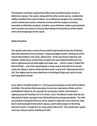 The Romans usedtheir swords bothoffensively anddefensively. Usedina
defensive manner, the sword, along withthe other armor pieces, enabledthe
soldier todeflect the enemy's blows. As anoffensive weapon, the swordwas
usedto attack and counter-attack anenemy until the weapon seriously
wounded or killedthe assailant. Inbattle, rows of Roman soldiers pressedback
their enemies one stepat a time by alternating aforwardthrust of the shield
witha forwardplunge of the sword.
Biblical Parallels
The apostle John had a visionof Jesus while imprisonedonthe isle of Patmos.
John describedthe Lordas having a "sharp twoedgedsword"coming out of His
mouth (Revelation1:16). Later, Johnwrote, "AndI saw heavenopened, and
beholda white horse;and he that sat upon him was calledFaithful and True,
and in righteousnesshe dothjudge and make war ... and his name is calledThe
Word of God ... out of his mouth goetha sharp sword, that withit he should
smite the nations:and he shall rule themwitha rod of iron"(Revelation19:11-
16). The mighty warrior describedhere is the King of Kings and Lordof Lords,
the living Word of God.
Jesus, Who is the Word (John 1:1, 14), has graciously givenus His writtenWord,
the Bible. The writtenWordwas giventomen by inspirationof God, and it is
profitable for doctrine, for reproof, for correction, andfor instructionin
righteousness (II Timothy 3:16-17;II Peter 1:21). The Wordis made alive by the
Holy Spirit of God, causing it to be filledwithdivine energy andability. "So shall
my word be that goethforthout of my mouth: it shall not returnuntome void,
but it shall accomplishthat which I please, and it shall prosper in the thing
wheretoI sent it"(Isaiah 55:11). Jesus saidinJohn 6:63, "The words that I speak
unto you, they are spirit, andthey are life."
 