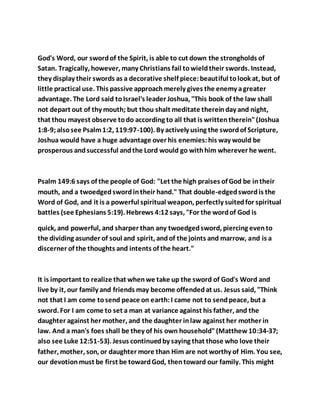 God's Word, our swordof the Spirit, is able to cut down the strongholds of
Satan. Tragically, however, many Christians fail towieldtheir swords. Instead,
they display their swords as a decorative shelf piece:beautiful tolook at, but of
little practical use. This passive approachmerely gives the enemy agreater
advantage. The Lord said toIsrael's leader Joshua, "This book of the law shall
not depart out of thy mouth; but thou shalt meditate thereinday and night,
that thou mayest observe todo according to all that is writtentherein"(Joshua
1:8-9;alsosee Psalm1:2, 119:97-100). By actively using the swordof Scripture,
Joshua would have a huge advantage over his enemies:his way would be
prosperous andsuccessful andthe Lord would go withhim wherever he went.
Psalm 149:6 says of the people of God: "Let the high praises of God be intheir
mouth, and a twoedgedswordintheir hand." That double-edgedswordis the
Word of God, and it is a powerful spiritual weapon, perfectly suitedfor spiritual
battles (see Ephesians 5:19). Hebrews 4:12 says, "For the wordof God is
quick, and powerful, and sharper than any twoedgedsword, piercing evento
the dividing asunder of soul and spirit, andof the joints and marrow, and is a
discerner of the thoughts and intents of the heart."
It is important to realize that whenwe take up the sword of God's Word and
live by it, our family and friends may become offendedat us. Jesus said, "Think
not that I am come tosend peace on earth:I came not to sendpeace, but a
sword. For I am come to set a man at variance against his father, and the
daughter against her mother, and the daughter inlaw against her mother in
law. And a man's foes shall be they of his own household"(Matthew10:34-37;
also see Luke 12:51-53). Jesus continuedby saying that those who love their
father, mother, son, or daughter more than Him are not worthy of Him. You see,
our devotionmust be first be towardGod, thentoward our family. This might
 