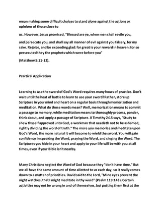 mean making some difficult choices tostandalone against the actions or
opinions of those close to
us. However, Jesus promised, "Blessedare ye, whenmenshall revile you,
and persecute you, and shall say all manner of evil against you falsely, for my
sake. Rejoice, and be exceeding glad:for great is your rewardin heaven:for so
persecutedthey the prophetswhichwere before you"
(Matthew5:11-12).
Practical Application
Learning to use the swordof God's Word requires many hours of practice. Don't
wait until the heat of battle tolearnto use your sword!Rather, store up
Scripture inyour mind and heart on a regular basis throughmemorizationand
meditation. What do those words mean? Well, memorizationmeans tocommit
a passage to memory, while meditationmeans to thoroughly process, ponder,
think about, and apply a passage of Scripture. II Timothy 2:15 says, "Study to
shew thyself approveduntoGod, a workman that needeth not to be ashamed,
rightly dividing the wordof truth."The more you memorize andmeditate upon
God's Word, the more natural it will become to wieldthe sword. You will gain
confidence inspeaking the Word, praying the Word, and singing the Word. The
Scriptures youhide inyour heart and apply to your life will be withyou at all
times, evenif your Bible isn't nearby.
Many Christians neglect the Wordof God because they "don't have time."But
we all have the same amount of time allottedtous each day, so it really comes
down to a matter of priorities. Davidsaidtothe Lord, "Mine eyes prevent the
night watches, that I might meditate inthy word" (Psalm119:148). Certain
activities may not be wrong in and of themselves, but putting themfirst at the
 