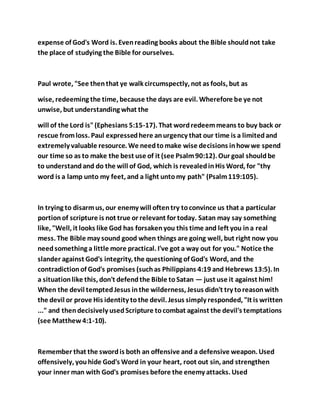 expense of God's Word is. Evenreading books about the Bible shouldnot take
the place of studying the Bible for ourselves.
Paul wrote, "See thenthat ye walk circumspectly, not as fools, but as
wise, redeeming the time, because the days are evil. Wherefore be ye not
unwise, but understanding what the
will of the Lord is"(Ephesians 5:15-17). That wordredeemmeans to buy back or
rescue fromloss. Paul expressedhere anurgency that our time is a limitedand
extremely valuable resource. We needtomake wise decisions inhowwe spend
our time so as to make the best use of it (see Psalm90:12). Our goal shouldbe
to understandand do the will of God, which is revealedinHis Word, for "thy
word is a lamp unto my feet, and a light untomy path" (Psalm119:105).
In trying to disarmus, our enemy will oftentry toconvince us that a particular
portionof scripture is not true or relevant for today. Satan may say something
like, "Well, it looks like God has forsakenyou this time and left you ina real
mess. The Bible may sound good when things are going well, but right now you
needsomething a little more practical. I've got a way out for you." Notice the
slander against God's integrity, the questioning of God's Word, and the
contradictionof God's promises (suchas Philippians 4:19 and Hebrews 13:5). In
a situationlike this, don't defendthe Bible toSatan — just use it against him!
When the devil temptedJesus inthe wilderness, Jesus didn't try toreasonwith
the devil or prove His identity tothe devil. Jesus simply responded, "It is written
..." and thendecisively usedScripture tocombat against the devil's temptations
(see Matthew4:1-10).
Remember that the swordis both an offensive and a defensive weapon. Used
offensively, youhide God's Word in your heart, root out sin, and strengthen
your inner man with God's promises before the enemy attacks. Used
 