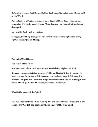 defensively, youdeflect the devil's lies, doubts, andtemptations withthe truth
of the Word.
As you learnto effectively use your swordagainst the wiles of the enemy,
remember the Lord's words to you: "Fear thou not; for I am withthee:be not
dismayed;
for I am thy God: I will strengthen
thee;yea, I will help thee;yea, I will uphold thee withthe right hand of my
righteousness"(Isaiah41:10).
The Living Word library
The swordof the spirit
And the swordof the spirit whichis the word of God - Ephesians 6:17
A swordis an unmistakable weaponof offence. Nodoubt that it can also be
usedas a tool for defence. This however is noordinary sword. This sword is
made of the Spirit and the Word. In spiritual warfare the battles are fought with
words. Words packedand backedup withthe Spirit of God.
What is the sword of the Spirit?
This questionhardly needs answering. The answer is obvious. The sword of the
spirit is the Wordof God spokenwiththe power of the Holy Spirit.
 