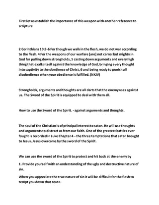 First let us establishthe importance of this weaponwithanother referenceto
scripture
2 Corinthians 10:3-6 For thoughwe walk in the flesh, we do not war according
to the flesh. 4 For the weapons of our warfare [are] not carnal but mighty in
God for pulling down strongholds, 5 casting downarguments and every high
thing that exalts itself against the knowledge of God, bringing every thought
intocaptivity tothe obedience of Christ, 6 and being ready to punishall
disobedience whenyour obedience is fulfilled. (NKJV)
Strongholds, arguments andthoughts are all darts that the enemy uses against
us. The Swordof the Spirit is equippedtodeal withthem all.
How to use the Sword of the Spirit. - against arguments and thoughts.
The soul of the Christianis of principal interesttosatan. He will use thoughts
and arguments to distract us fromour faith. One of the greatest battlesever
fought is recordedinLuke Chapter 4 - the three temptations that satanbrought
to Jesus. Jesus overcame by the swordof the Spirit.
We can use the swordof the Spirit toprotect andhit back at the enemy by
1. Provide yourself withanunderstanding of the ugly and destructive nature of
sin.
When you appreciate the true nature of sinit will be difficult for the fleshto
tempt you down that route.
 