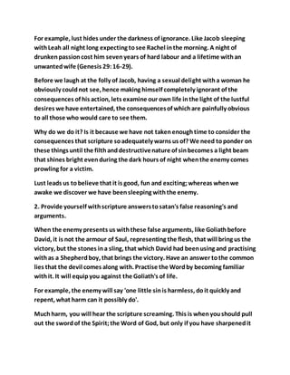 For example, lust hides under the darkness of ignorance. Like Jacob sleeping
withLeah all night long expecting tosee Rachel inthe morning. A night of
drunkenpassioncost him sevenyears of hard labour and a lifetime withan
unwantedwife (Genesis 29:16-29).
Before we laugh at the folly of Jacob, having a sexual delight witha woman he
obviously couldnot see, hence making himself completely ignorant of the
consequences of his action, lets examine our own life inthe light of the lustful
desires we have entertained, the consequencesof whichare painfully obvious
to all those who would care to see them.
Why do we do it? Is it because we have not takenenoughtime to consider the
consequences that scripture soadequately warns us of? We need toponder on
these things until the filthanddestructivenature of sinbecomes a light beam
that shines bright evenduring the dark hours of night whenthe enemy comes
prowling for a victim.
Lust leads us tobelieve that it is good, fun and exciting;whereas whenwe
awake we discover we have beensleeping withthe enemy.
2. Provide yourself withscripture answerstosatan's false reasoning's and
arguments.
When the enemy presents us withthese false arguments, like Goliathbefore
David, it is not the armour of Saul, representing the flesh, that will bring us the
victory, but the stones ina sling, that which David had beenusing and practising
withas a Shepherdboy, that brings the victory. Have an answer tothe common
lies that the devil comes along with. Practise the Wordby becoming familiar
withit. It will equipyou against the Goliath's of life.
For example, the enemy will say 'one little sinis harmless, doit quickly and
repent, what harm can it possibly do'.
Muchharm, you will hear the scripture screaming. This is whenyoushould pull
out the swordof the Spirit;the Word of God, but only if you have sharpenedit
 