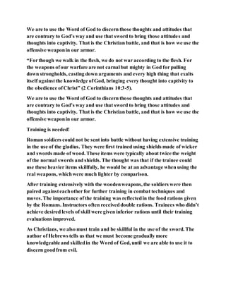 We are to use the Word of God to discern those thoughts and attitudes that
are contrary to God’s way and use that sword to bring those attitudes and
thoughts into captivity. That is the Christian battle, and that is how we use the
offensive weaponin our armor.
“Forthough we walk in the flesh, we do not war according to the flesh. For
the weapons ofour warfare are not carnalbut mighty in God for pulling
down strongholds, casting down arguments and every high thing that exalts
itself againstthe knowledge ofGod, bringing every thought into captivity to
the obedience ofChrist” (2 Corinthians 10:3-5).
We are to use the Word of God to discern those thoughts and attitudes that
are contrary to God’s way and use that sword to bring those attitudes and
thoughts into captivity. That is the Christian battle, and that is how we use the
offensive weaponin our armor.
Training is needed!
Roman soldiers could not be sent into battle without having extensive training
in the use of the gladius. They were first trained using shields made of wicker
and swords made of wood. These items were typically about twice the weight
of the normal swords and shields. The thought was that if the trainee could
use these heavier items skillfully, he would be at an advantage when using the
real weapons, whichwere much lighter by comparison.
After training extensively with the woodenweapons, the soldiers were then
paired againsteachotherfor further training in combat techniques and
moves. The importance of the training was reflectedin the food rations given
by the Romans. Instructors often receiveddouble rations. Trainees who didn’t
achieve desired levels of skill were given inferior rations until their training
evaluations improved.
As Christians, we also must train and be skillful in the use of the sword. The
author of Hebrews tells us that we must become gradually more
knowledgeable and skilledin the Word of God, until we are able to use it to
discern goodfrom evil.
 