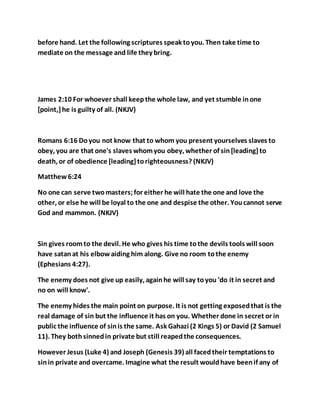 before hand. Let the following scriptures speak toyou. Then take time to
mediate on the message and life they bring.
James 2:10 For whoever shall keepthe whole law, and yet stumble inone
[point,]he is guilty of all. (NKJV)
Romans 6:16 Doyou not know that to whom you present yourselves slaves to
obey, you are that one's slaves whomyou obey, whether of sin[leading]to
death, or of obedience [leading]torighteousness? (NKJV)
Matthew6:24
No one can serve twomasters;for either he will hate the one and love the
other, or else he will be loyal to the one and despise the other. Youcannot serve
God and mammon. (NKJV)
Sin gives roomto the devil. He who gives his time tothe devils tools will soon
have satanat his elbowaiding him along. Give no room tothe enemy
(Ephesians 4:27).
The enemy does not give up easily, againhe will say toyou 'do it in secret and
no on will know'.
The enemy hides the main point on purpose. It is not getting exposedthat is the
real damage of sin but the influence it has on you. Whether done in secret or in
public the influence of sinis the same. Ask Gahazi (2 Kings 5) or David (2 Samuel
11). They bothsinnedin private but still reapedthe consequences.
However Jesus (Luke 4) and Joseph (Genesis 39) all facedtheir temptations to
sinin private and overcame. Imagine what the result wouldhave beenif any of
 