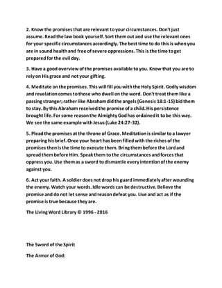 2. Know the promises that are relevant toyour circumstances. Don't just
assume. Readthe law book yourself. Sort themout and use the relevant ones
for your specific circumstances accordingly. The best time todo this is whenyou
are in sound healthand free of severe oppressions. This is the time toget
preparedfor the evil day.
3. Have a good overviewof the promises available toyou. Know that you are to
rely on His grace and not your gifting.
4. Meditate onthe promises. This will fill youwiththe Holy Spirit. Godly wisdom
and revelationcomes tothose who dwell on the word. Don't treat themlike a
passing stranger;rather like Abrahamdidthe angels (Genesis 18:1-15) bidthem
to stay. By this Abraham receivedthe promise of a child. His persistence
brought life. For some reasonthe Almighty Godhas ordainedit tobe this way.
We see the same example withJesus (Luke 24:27-32).
5. Pleadthe promises at the throne of Grace. Meditationis similar toa lawyer
preparing his brief. Once your heart has beenfilledwiththe riches of the
promises thenis the time toexecute them. Bring thembefore the Lordand
spreadthembefore Him. Speak them tothe circumstances andforces that
oppress you. Use themas a sword todismantle every intentionof the enemy
against you.
6. Act your faith. A soldier does not drop his guard immediately after wounding
the enemy. Watch your words. Idle words can be destructive. Believe the
promise and do not let sense andreasondefeat you. Live and act as if the
promise is true because they are.
The Living Word Library © 1996 - 2016
The Sword of the Spirit
The Armor of God:
 