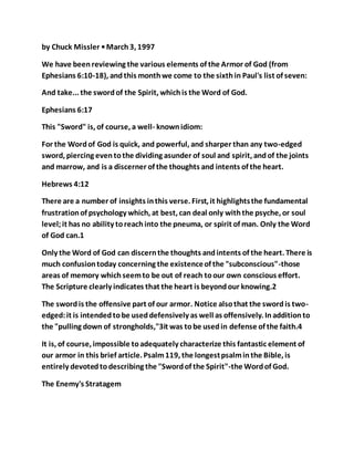 by Chuck Missler •March3, 1997
We have beenreviewing the various elements of the Armor of God (from
Ephesians 6:10-18), andthis monthwe come to the sixthin Paul's list of seven:
And take... the swordof the Spirit, whichis the Word of God.
Ephesians 6:17
This "Sword" is, of course, a well- knownidiom:
For the Wordof God is quick, and powerful, and sharper than any two-edged
sword, piercing eventothe dividing asunder of soul and spirit, andof the joints
and marrow, and is a discerner of the thoughts and intents of the heart.
Hebrews 4:12
There are a number of insights inthis verse. First, it highlightsthe fundamental
frustrationof psychology which, at best, can deal only withthe psyche, or soul
level;it has no ability toreachinto the pneuma, or spirit of man. Only the Word
of God can.1
Only the Word of God can discernthe thoughts andintents of the heart. There is
much confusiontoday concerning the existenceof the "subconscious"-those
areas of memory whichseemto be out of reach toour own conscious effort.
The Scripture clearly indicates that the heart is beyondour knowing.2
The swordis the offensive part of our armor. Notice alsothat the swordis two-
edged:it is intendedtobe useddefensively as well as offensively. Inadditionto
the "pulling down of strongholds,"3it was tobe usedin defense of the faith.4
It is, of course, impossible toadequately characterize this fantastic element of
our armor in this brief article. Psalm119, the longestpsalminthe Bible, is
entirely devotedtodescribing the "Swordof the Spirit"-the Wordof God.
The Enemy's Stratagem
 