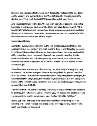 It comes as no surprise that Satan's most desperate stratagemis tocast doubt
on the veracity and authenticity of the Wordof God. His first attempt inthe
Gardenwas, "Yea, HathGod said?"5 It was all downhill from there.
And thus it continues tothis day. We live in an age where pseudo-scholarship
has made it fashionable to demeanthe Bible. Self-styledexperts, withPhD's
(and H2SO4's) behindtheir names, have disparaged, demeaned, and mutilated
the sacredScriptures inthe mind of the uninformed. And yet, never before has
there beenmore evidence of its true origin!
Supernatural Origin
As most of our regular readers know, the two great discoveries that are the
underpinning of this ministry are, first, that the Bible is anintegratedmessage.
Even thoughit consists of 66 separate books6 whichwere pennedby about 40
different authors-over thousands of years7- we nowdiscover that it is the
product of detailedand skillful engineering:every detail, every place name,
eventhe mathematical properties of the text are the resultof deliberate and
careful design.
The rabbis have a quaint way of expressing this idea. They oftensay that they
really won't be able tointerpret the true meaning of the Scriptures until the
Messiahcomes. "But whenHe comes He will not only interpret the passages, He
will interpret the very words, the very letters, He will eveninterpret the spaces
betweenthe letters!"I usedto dismiss this as just a colorful exaggeration, until I
re-readMatthew5:17, 18:
"Think not that I am come to destroy the Torah, or the prophets:I am not come
to destroy, but tofulfil. For verily I say unto you, Till heaven and earthpass, one
yot or one tittle shall inno wise pass from the law, till all be fulfilled."
Now a yot and a tittle are the Hebrewequivalents of our dotting an "i" or
crossing a "t." I thenrealizedthat those rabbis were apparently closer tothe
truththan I had ever imagined!
 