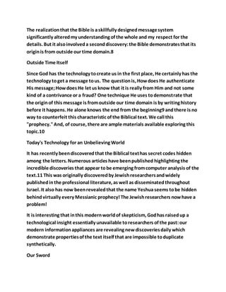 The realizationthat the Bible is askillfully designedmessagesystem
significantly alteredmy understanding of the whole and my respect for the
details. But it alsoinvolveda seconddiscovery:the Bible demonstratesthat its
originis from outside our time domain.8
Outside Time Itself
Since God has the technology tocreate us in the first place, He certainly has the
technology toget a message tous. The questionis, Howdoes He authenticate
His message;Howdoes He let us know that it is really from Him and not some
kind of a contrivance or a fraud? One technique He uses todemonstrate that
the originof this message is fromoutside our time domain is by writing history
before it happens. He alone knows the end from the beginning9 andthere is no
way to counterfeit this characteristic of the Biblical text. We call this
"prophecy."And, of course, there are ample materials available exploring this
topic.10
Today's Technology for an Unbelieving World
It has recently beendiscoveredthat the Biblical texthas secret codes hidden
among the letters. Numerous articles have beenpublished highlighting the
incredible discoveries that appear tobe emerging fromcomputer analysis of the
text.11 This was originally discoveredby Jewishresearchersandwidely
publishedinthe professional literature, as well as disseminatedthroughout
Israel. It also has now beenrevealedthat the name Yeshuaseems tobe hidden
behindvirtually every Messianic prophecy!The Jewishresearchers nowhave a
problem!
It is interesting that inthis modernworldof skepticism, Godhas raisedup a
technological insight essentially unavailable toresearchers of the past:our
modern informationappliances are revealing newdiscoveriesdaily which
demonstrate propertiesof the text itself that are impossible toduplicate
synthetically.
Our Sword
 