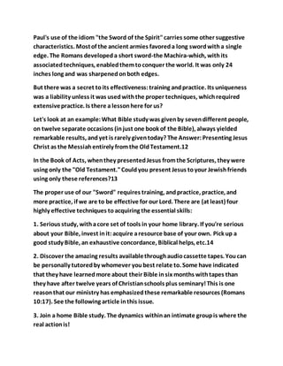 Paul's use of the idiom "the Sword of the Spirit"carries some other suggestive
characteristics. Mostof the ancient armies favoreda long swordwitha single
edge. The Romans developeda short sword-the Machira-which, withits
associatedtechniques, enabledthemtoconquer the world. It was only 24
inches long and was sharpenedonboth edges.
But there was a secret toits effectiveness:training andpractice. Its uniqueness
was a liability unless it was usedwiththe proper techniques, whichrequired
extensivepractice. Is there a lessonhere for us?
Let's look at an example:What Bible study was givenby sevendifferent people,
on twelve separate occasions (injust one book of the Bible), always yielded
remarkable results, andyet is rarely giventoday? The Answer:Presenting Jesus
Christ as the Messiahentirely fromthe OldTestament.12
In the Book of Acts, whenthey presentedJesus fromthe Scriptures, they were
using only the "Old Testament."Couldyou present Jesus toyour Jewishfriends
using only these references?13
The proper use of our "Sword" requires training, andpractice, practice, and
more practice, if we are to be effective for our Lord. There are (at least) four
highly effective techniques toacquiring the essential skills:
1. Serious study, withacore set of tools in your home library. If you're serious
about your Bible, invest init:acquire aresource base of your own. Pick up a
good study Bible, an exhaustive concordance, Biblical helps, etc.14
2. Discover the amazing results availablethroughaudiocassette tapes. Youcan
be personally tutoredby whomever youbest relate to. Some have indicated
that they have learnedmore about their Bible insix months withtapes than
they have after twelve years of Christianschools plus seminary!This is one
reasonthat our ministry has emphasizedthese remarkable resources (Romans
10:17). See the following article inthis issue.
3. Join a home Bible study. The dynamics withinan intimate groupis where the
real actionis!
 