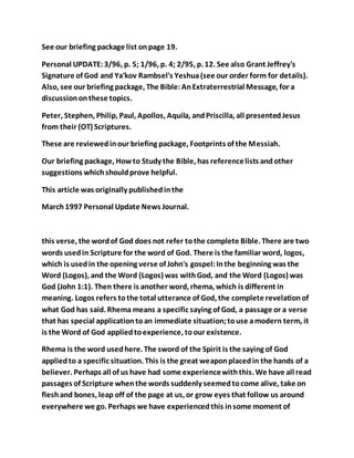 See our briefing package list onpage 19.
Personal UPDATE:3/96, p. 5; 1/96, p. 4; 2/95, p. 12. See also Grant Jeffrey's
Signature of God and Ya'kov Rambsel's Yeshua(see our order form for details).
Also, see our briefing package, The Bible:AnExtraterrestrial Message, for a
discussiononthese topics.
Peter, Stephen, Philip, Paul, Apollos, Aquila, andPriscilla, all presentedJesus
from their (OT) Scriptures.
These are reviewedinour briefing package, Footprints of the Messiah.
Our briefing package, Howto Study the Bible, has referencelists andother
suggestions whichshouldprove helpful.
This article was originally publishedinthe
March1997 Personal Update News Journal.
this verse, the wordof God does not refer tothe complete Bible. There are two
words usedin Scripture for the word of God. There is the familiar word, logos,
which is usedin the opening verse of John's gospel:Inthe beginning was the
Word (Logos), and the Word (Logos) was withGod, and the Word (Logos) was
God (John 1:1). Then there is another word, rhema, which is different in
meaning. Logos refers tothe total utterance of God, the complete revelationof
what God has said. Rhema means a specific saying of God, a passage or a verse
that has special applicationtoan immediate situation;touse amodern term, it
is the Word of God appliedtoexperience, toour existence.
Rhema is the word usedhere. The sword of the Spirit is the saying of God
appliedto a specific situation. This is the great weaponplacedin the hands of a
believer. Perhaps all of us have had some experiencewiththis. We have all read
passages of Scripture whenthe words suddenly seemedtocome alive, take on
fleshand bones, leap off of the page at us, or grow eyes that follow us around
everywhere we go. Perhaps we have experiencedthis insome moment of
 