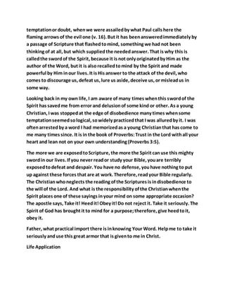 temptationor doubt, whenwe were assailedby what Paul calls here the
flaming arrows of the evil one (v. 16). But it has beenansweredimmediately by
a passage of Scripture that flashedtomind, something we had not been
thinking of at all, but which suppliedthe neededanswer. That is why this is
calledthe swordof the Spirit, because it is not only originatedby Him as the
author of the Word, but it is alsorecalledtomind by the Spirit and made
powerful by Him inour lives. It is His answer to the attack of the devil, who
comes to discourage us, defeat us, lure us aside, deceive us, or misleadus in
some way.
Looking back in my own life, I am aware of many times whenthis swordof the
Spirit has savedme from error and delusionof some kind or other. As a young
Christian, I was stoppedat the edge of disobedience many times whensome
temptationseemedsological, sowidely practicedthat I was alluredby it. I was
oftenarrestedby a word I had memorizedas a young Christianthat has come to
me many times since. It is in the book of Proverbs:Trust in the Lord withall your
heart and lean not on your own understanding (Proverbs 3:5).
The more we are exposedtoScripture, the more the Spirit canuse this mighty
swordin our lives. If you never reador study your Bible, youare terribly
exposedtodefeat and despair. You have no defense, youhave nothing to put
up against these forces that are at work. Therefore, readyour Bible regularly.
The Christianwhoneglects the reading of the Scriptures is indisobedience to
the will of the Lord. And what is the responsibility of the Christianwhenthe
Spirit places one of these sayings inyour mind on some appropriate occasion?
The apostle says, Take it! Heedit!Obey it!Do not reject it. Take it seriously. The
Spirit of God has brought it to mind for a purpose;therefore, give heedtoit,
obey it.
Father, what practical import there is inknowing Your Word. Helpme to take it
seriously anduse this great armor that is givento me in Christ.
Life Application
 