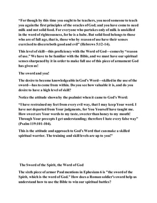 “Forthough by this time you ought to be teachers, you need someone to teach
you againthe first principles of the oracles ofGod; and you have come to need
milk and not solid food. For everyone who partakes only of milk is unskilled
in the word of righteousness, forhe is a babe. But solid food belongs to those
who are of full age, that is, those who by reasonof use have their senses
exercisedto discernboth goodand evil” (Hebrews 5:12-14).
This level of skill—this proficiency with the Word of God—comesby “reason
of use.” We have to be familiar with the Bible, and we must have our spiritual
senses sharpenedby it in order to make full use of this piece of armament God
has given us!
The swordand you!
The desire to become knowledgeable inGod’s Word—skilledin the use of the
sword—has to come from within. Do you see how valuable it is, and do you
desire to have a high level of skill?
Notice the attitude shownby the psalmist when it came to God’s Word:
“I have restrained my feet from every evil way, that I may keepYour word. I
have not departed from Your judgments, for You Yourself have taught me.
How sweetare Your words to my taste, sweeterthan honey to my mouth!
Through Your precepts I get understanding; therefore I hate every false way”
(Psalm 119:101-104).
This is the attitude and approach to God’s Word that canmake a skilled
spiritual warrior. The training and skill levels are up to you!"
The Sword of the Spirit, the Word of God
The sixth piece of armor Paul mentions in Ephesians 6 is "the swordof the
Spirit, which is the word of God." How does a Roman soldier's sword help us
understand how to use the Bible to win our spiritual battles?
 