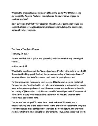 What is the practical & urgent import of knowing God's Word? What is the
metaphor the Apostle Paul uses toemphasize its power as we engage in
spiritual warfare?
Daily Devotion© 2006 by Ray Stedman Ministries. For permissiontouse this
content, please reviewRayStedman.org/permissions. Subjecttopermission
policy, all rights reserved.
You Have a Two-EdgedSword
February 22, 2017
For the wordof God is quick, and powerful, and sharper than any two edged
sword.…
— Hebrews 4:12
What is the significance of the “two-edgedsword”referredtoinHebrews 4:12?
If you start looking, you’ll find out this phrase regarding a “two-edgedsword”
appears all over the NewTestament, soit must be pretty important.
For instance, whenthe apostle John receivedhis visionof Jesus on the isle of
Patmos, he said, “And he had in his right hand sevenstars:andout of his mouth
went a sharp twoedgedsword:and his countenance was as the sun shinethin
his strength”(Revelation1:16). Notice that this “two-edgedsword”came out of
Jesus’ mouth! Why wouldJesus have a sword inHis mouth? Shouldn’t the
swordhave beenin His hand?
The phrase “two-edged”is takenfrom the Greek worddistomos and is
unquestionably one of the oddest words in the entire NewTestament. Why is it
so odd? Because it is a compound of the word di, meaning two, and the word
stomos, whichis the Greek wordfor one’s mouth. Thus, whenthese two words
 