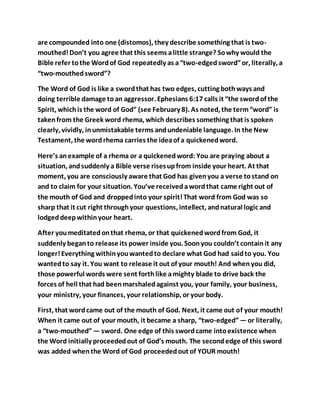 are compounded into one (distomos), they describe something that is two-
mouthed!Don’t you agree that this seems alittle strange? Sowhy would the
Bible refer tothe Wordof God repeatedly as a“two-edgedsword”or, literally, a
“two-mouthedsword”?
The Word of God is like a swordthat has two edges, cutting bothways and
doing terrible damage toan aggressor. Ephesians 6:17 calls it “the swordof the
Spirit, whichis the word of God” (see February 8). As noted, the term“word” is
takenfrom the Greek word rhema, which describes something that is spoken
clearly, vividly, inunmistakable terms andundeniable language. In the New
Testament, the wordrhema carries the ideaof a quickenedword.
Here’s anexample of a rhema or a quickenedword: You are praying about a
situation, andsuddenly a Bible verse risesupfrom inside your heart. At that
moment, you are consciously aware that God has givenyou a verse tostand on
and to claim for your situation. You’ve receivedawordthat came right out of
the mouth of God and droppedinto your spirit!That word from God was so
sharp that it cut right throughyour questions, intellect, andnatural logic and
lodgeddeepwithinyour heart.
After youmeditatedonthat rhema, or that quickenedwordfrom God, it
suddenly beganto release its power inside you. Soonyou couldn’t containit any
longer!Everything withinyouwantedto declare what God had saidto you. You
wantedto say it. You want to release it out of your mouth! And whenyou did,
those powerful words were sent forthlike amighty blade to drive back the
forces of hell that had beenmarshaledagainst you, your family, your business,
your ministry, your finances, your relationship, or your body.
First, that wordcame out of the mouth of God. Next, it came out of your mouth!
When it came out of your mouth, it became a sharp, “two-edged”—or literally,
a “two-mouthed”— sword. One edge of this swordcame intoexistence when
the Word initially proceededout of God’s mouth. The secondedge of this sword
was added whenthe Word of God proceededout of YOUR mouth!
 
