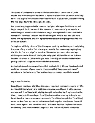 The Word of God remains a one-bladedswordwhen it comes out of God’s
mouth and drops intoyour heart but is never releasedfromyour own mouth by
faith. That supernatural wordsimply lies dormant inyour heart, never becoming
the two-edgedswordGod designedit tobe.
But something happens in the realmof the Spirit whenyou finally rise up and
beginto speak forththat word. The moment it comes out of your mouth, a
secondedge is added to the blade!Nothing is more powerful thana word that
comes first fromGod’s mouth and thenfrom your mouth. You and God have
come intoagreement, andthat agreement releases His mighty power intothe
situationat hand!
So beginto willfully take the Wordintoyour spirit by meditating on it and giving
it a place of top priority. This is how you take the first necessary stepingiving
the Word a “second edge”inyour life. Then whenyou are confrontedby a
challenge fromthe demonic realm, the Holy Spirit will be able toreach down
intothe reservoir of God’s Word you have storedupon the inside of you and
pull up the exact scripture youneedfor that moment.
As that quickenedrhema wordfrom God begins tofirst fill your heart and mind
and then come out of your mouth, it becomes that “two-mouthedsword”
describedinthe Scriptures. That’s whendemons start totremble interror!
My Prayer for Today
Lord, I know that Your Word has the power to defeat every adversary inmy life.
As I take it intomy heart and get it deepintomy soul, I know it will empower
me to speak Your Word with mighty strengthandauthority. Forgive me for the
times I have just skimmedover Your Word rather thanplanting it deepin my
heart. I realize that the answers I seek are inYour Word — and that Your Word,
when spokenfrom my mouth, releases authority against the devices the devil
tries touse against me. So today, Lord, I make the decisiontoplant Your Word
deepin my spirit man and thento speak it and release its power inmy life!"
 